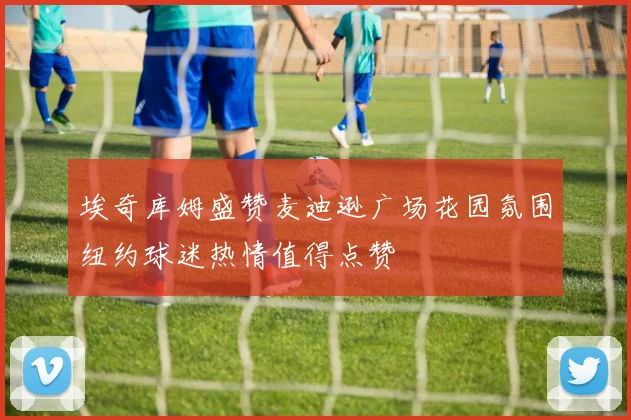 埃奇库姆盛赞麦迪逊广场花园氛围纽约球迷热情值得点赞
