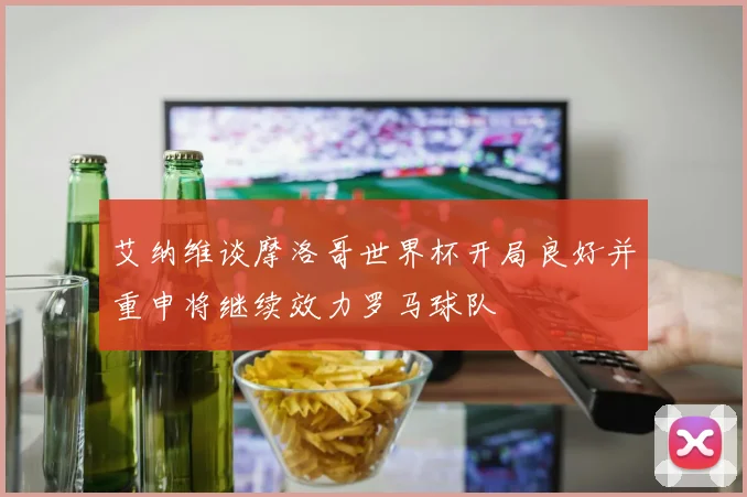 艾纳维谈摩洛哥世界杯开局良好并重申将继续效力罗马球队