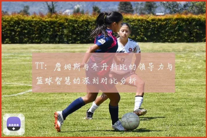 TT：詹姆斯与乔丹科比的领导力与篮球智慧的深刻对比分析