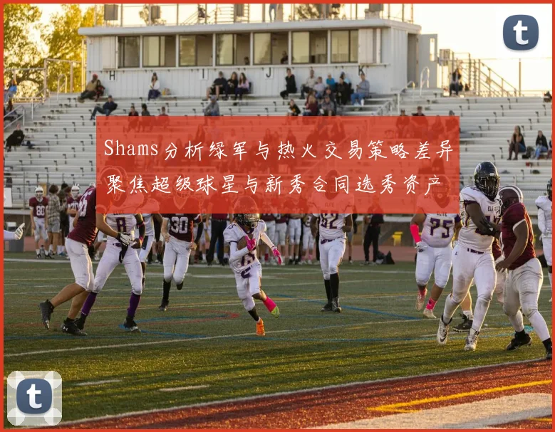 Shams分析绿军与热火交易策略差异聚焦超级球星与新秀合同选秀资产