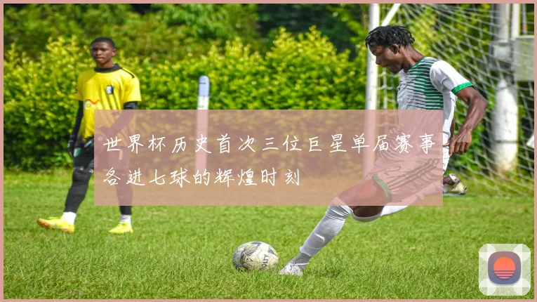 世界杯历史首次三位巨星单届赛事各进七球的辉煌时刻