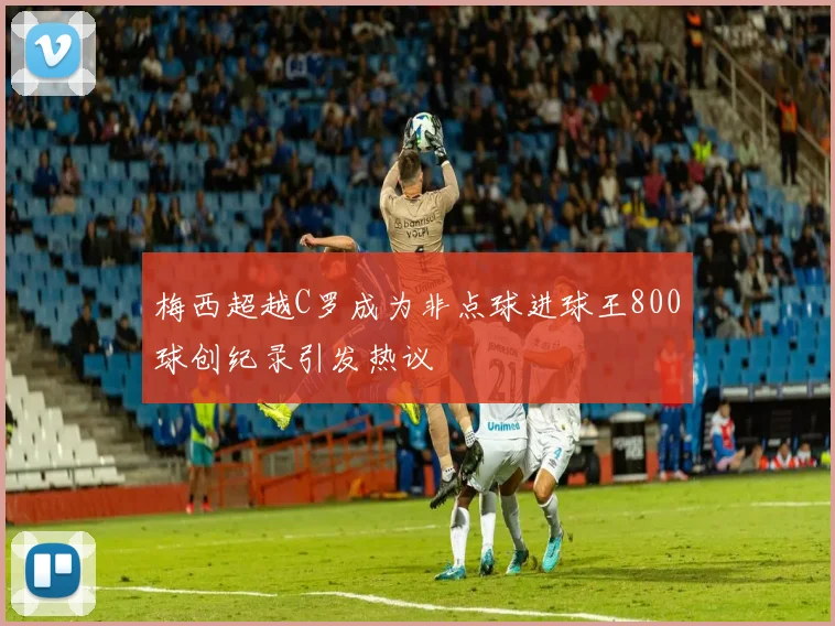梅西超越C罗成为非点球进球王800球创纪录引发热议