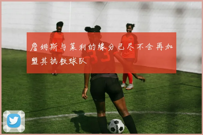 詹姆斯与莱利的缘分已尽不会再加盟其执教球队