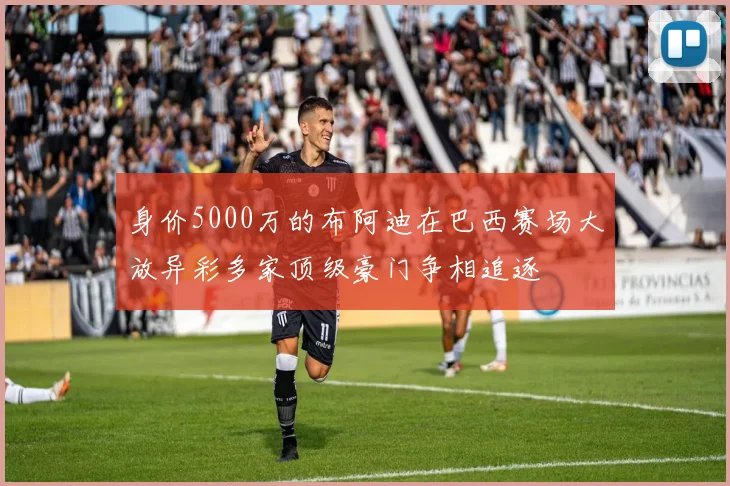 身价5000万的布阿迪在巴西赛场大放异彩多家顶级豪门争相追逐