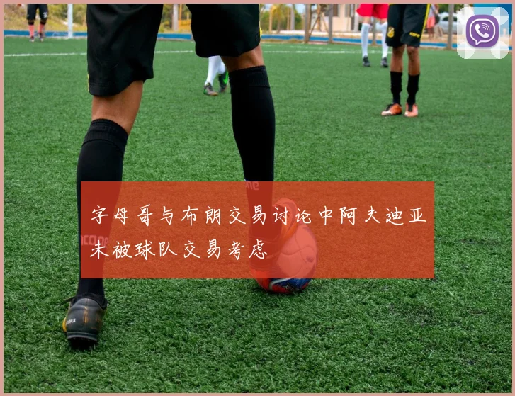 字母哥与布朗交易讨论中阿夫迪亚未被球队交易考虑