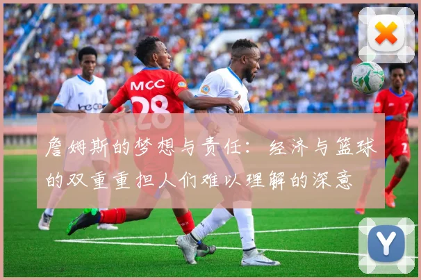 詹姆斯的梦想与责任：经济与篮球的双重重担人们难以理解的深意