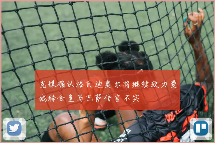 克媒确认格瓦迪奥尔将继续效力曼城转会皇马巴萨传言不实