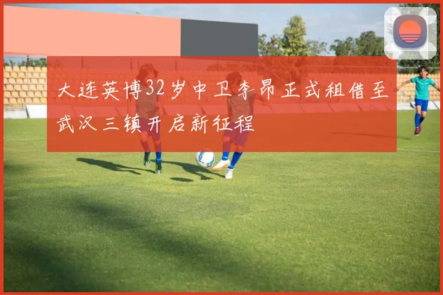 大连英博32岁中卫李昂正式租借至武汉三镇开启新征程