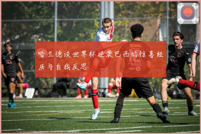 哈兰德谈世界杯逆袭巴西的惊喜经历与自我反思