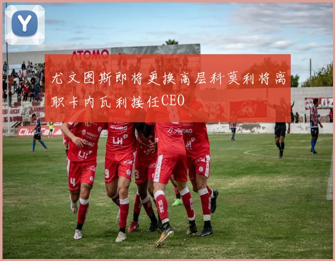 尤文图斯即将更换高层科莫利将离职卡内瓦利接任CEO