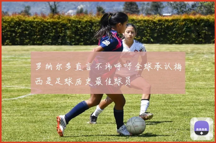 罗纳尔多直言不讳呼吁全球承认梅西是足球历史最佳球员