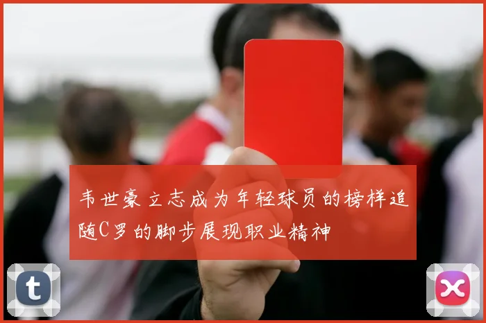 韦世豪立志成为年轻球员的榜样追随C罗的脚步展现职业精神